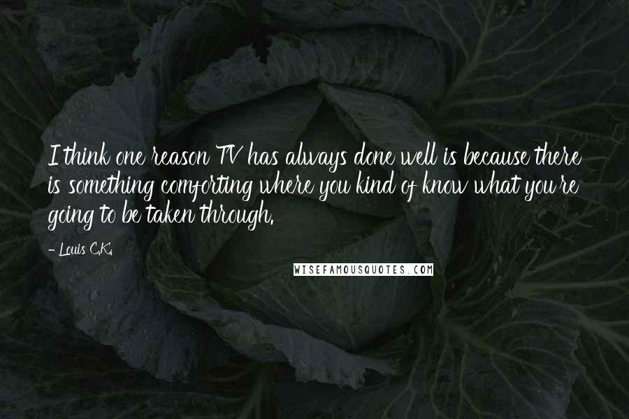 Louis C.K. quotes: I think one reason TV has always done well is because there is something comforting where you kind of know what you're going to be taken through. Louis C.K. quotes: I think one reason TV has always done well is because there is something comforting where you kind of know what you're going to be taken through.