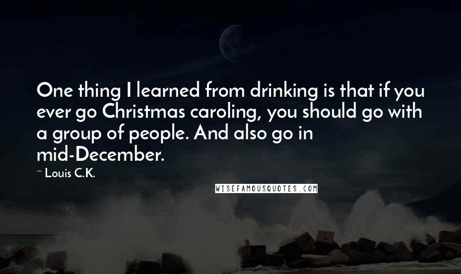 Louis C.K. quotes: One thing I learned from drinking is that if you ever go Christmas caroling, you should go with a group of people. And also go in mid-December.