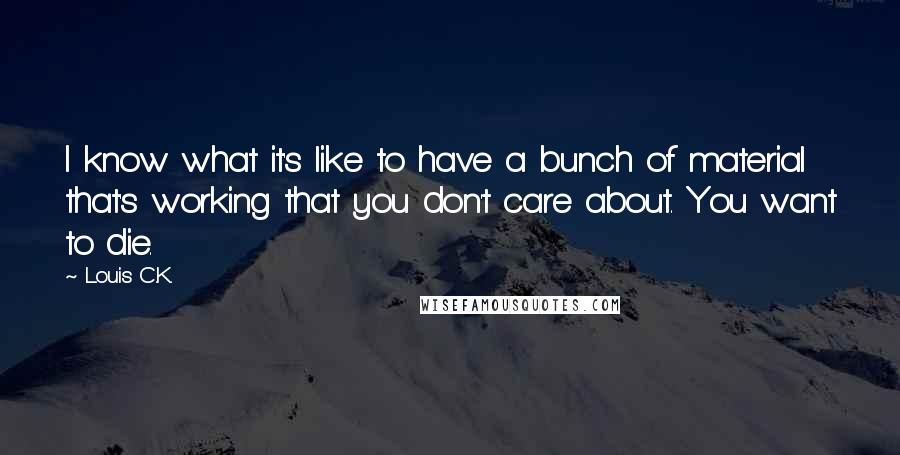 Louis C.K. quotes: I know what it's like to have a bunch of material that's working that you don't care about. You want to die. Louis C.K. quotes: I know what it's like to have a bunch of material that's working that you don't care about. You want to die.