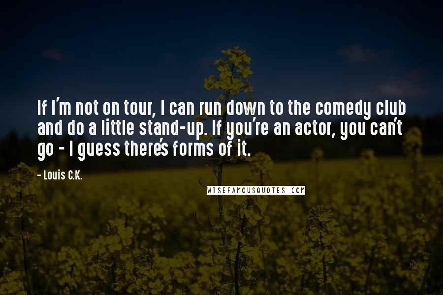 Louis C.K. quotes: If I'm not on tour, I can run down to the comedy club and do a little stand-up. If you're an actor, you can't go - I guess there's forms Louis C.K. quotes: If I'm not on tour, I can run down to the comedy club and do a little stand-up. If you're an actor, you can't go - I guess there's forms