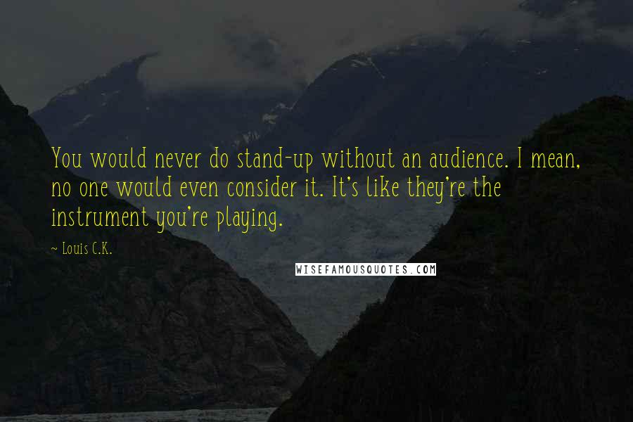 Louis C.K. quotes: You would never do stand-up without an audience. I mean, no one would even consider it. It's like they're the instrument you're playing.