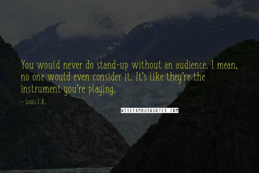 Louis C.K. quotes: You would never do stand-up without an audience. I mean, no one would even consider it. It's like they're the instrument you're playing. Louis C.K. quotes: You would never do stand-up without an audience. I mean, no one would even consider it. It's like they're the instrument you're playing.