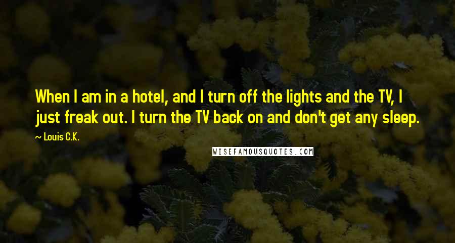 Louis C.K. quotes: When I am in a hotel, and I turn off the lights and the TV, I just freak out. I turn the TV back on and don't get any sleep. Louis C.K. quotes: When I am in a hotel, and I turn off the lights and the TV, I just freak out. I turn the TV back on and don't get any sleep.