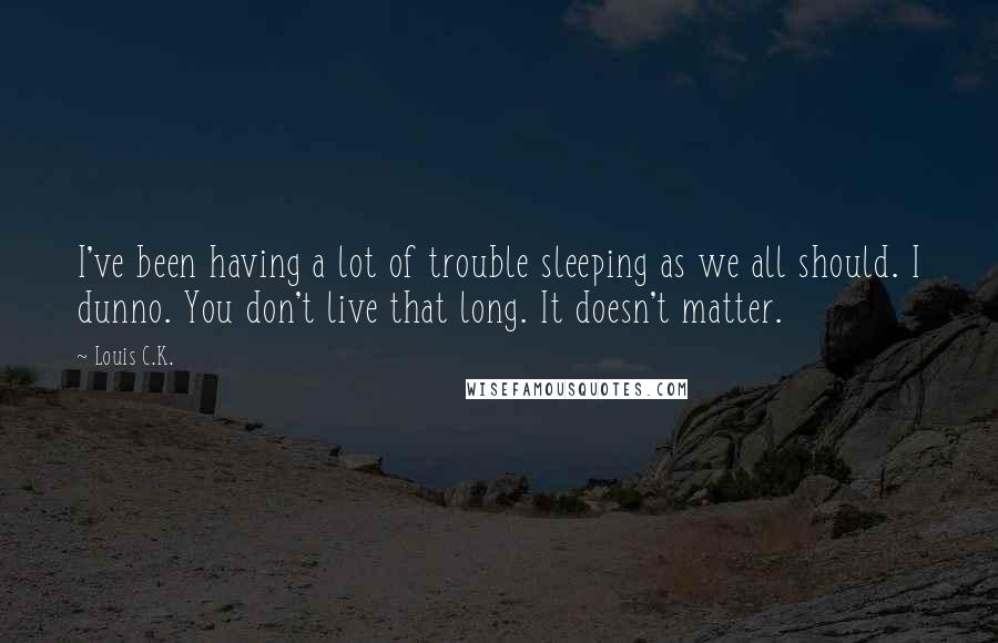 Louis C.K. quotes: I've been having a lot of trouble sleeping as we all should. I dunno. You don't live that long. It doesn't matter. Louis C.K. quotes: I've been having a lot of trouble sleeping as we all should. I dunno. You don't live that long. It doesn't matter.