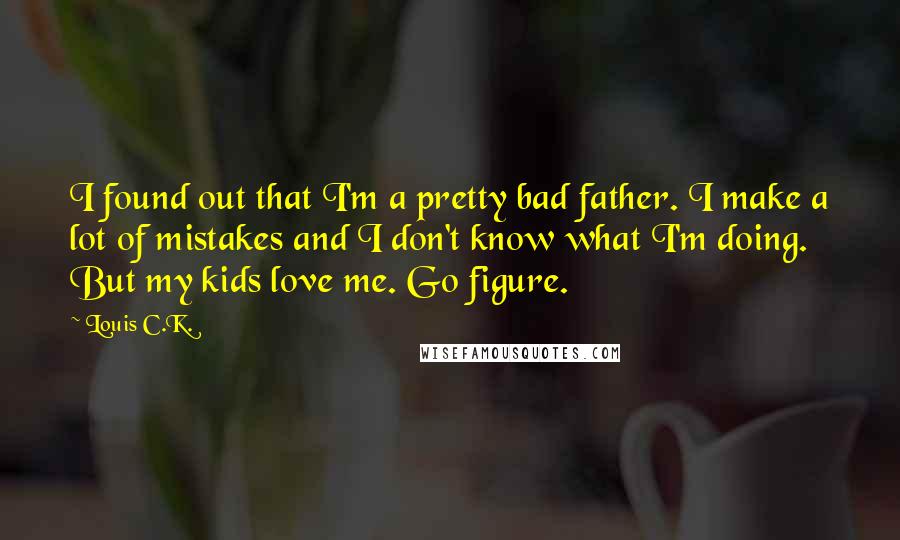 Louis C.K. quotes: I found out that I'm a pretty bad father. I make a lot of mistakes and I don't know what I'm doing. But my kids love me. Go figure. Louis C.K. quotes: I found out that I'm a pretty bad father. I make a lot of mistakes and I don't know what I'm doing. But my kids love me. Go figure.