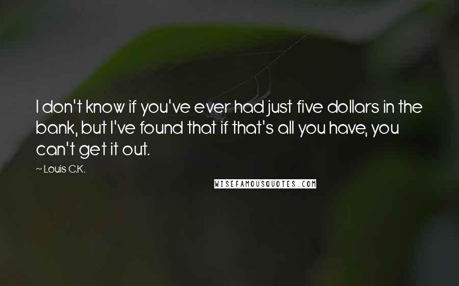 Louis C.K. quotes: I don't know if you've ever had just five dollars in the bank, but I've found that if that's all you have, you can't get it out. Louis C.K. quotes: I don't know if you've ever had just five dollars in the bank, but I've found that if that's all you have, you can't get it out.