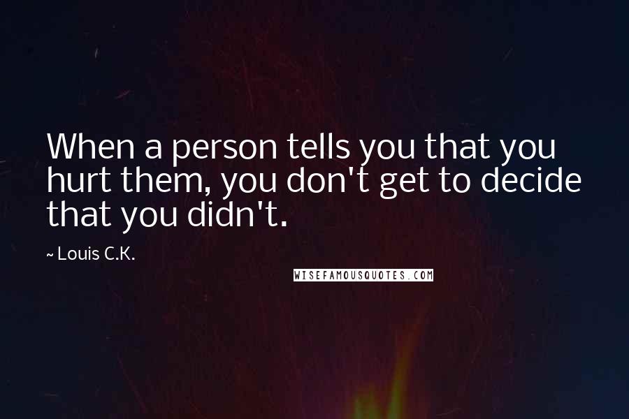 Louis C.K. quotes: When a person tells you that you hurt them, you don't get to decide that you didn't.