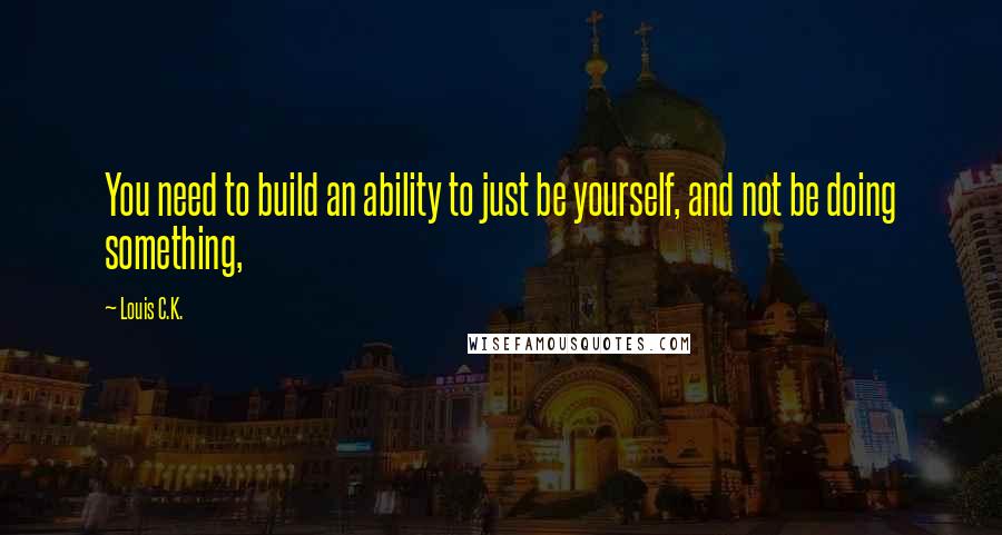 Louis C.K. quotes: You need to build an ability to just be yourself, and not be doing something,