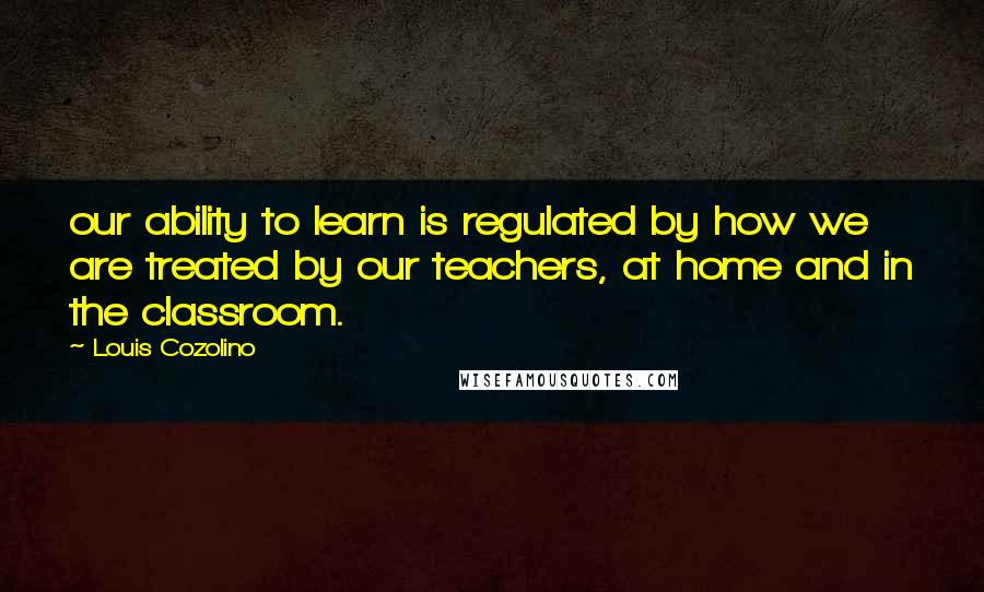 Louis Cozolino quotes: our ability to learn is regulated by how we are treated by our teachers, at home and in the classroom. Louis Cozolino quotes: our ability to learn is regulated by how we are treated by our teachers, at home and in the classroom.