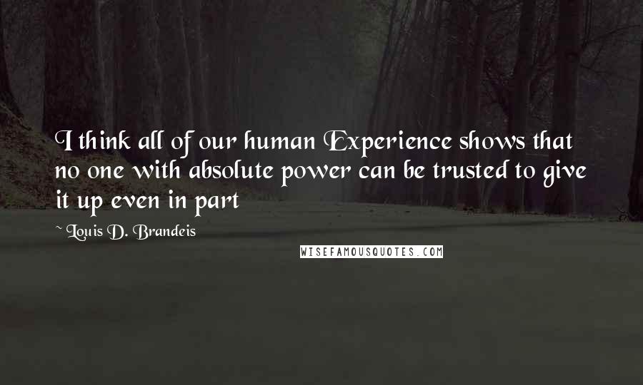 Louis D. Brandeis quotes: I think all of our human Experience shows that no one with absolute power can be trusted to give it up even in part