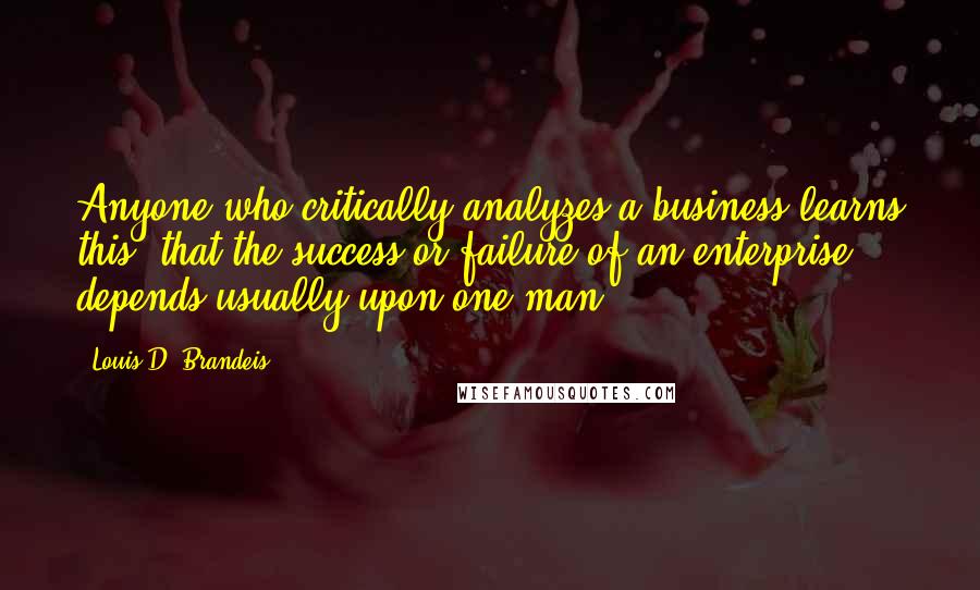 Louis D. Brandeis quotes: Anyone who critically analyzes a business learns this: that the success or failure of an enterprise depends usually upon one man.