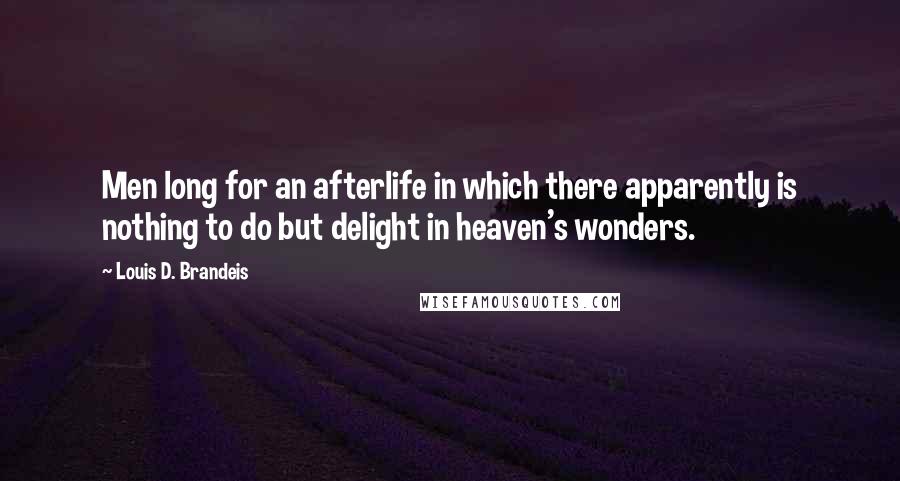 Louis D. Brandeis quotes: Men long for an afterlife in which there apparently is nothing to do but delight in heaven's wonders. Louis D. Brandeis quotes: Men long for an afterlife in which there apparently is nothing to do but delight in heaven's wonders.
