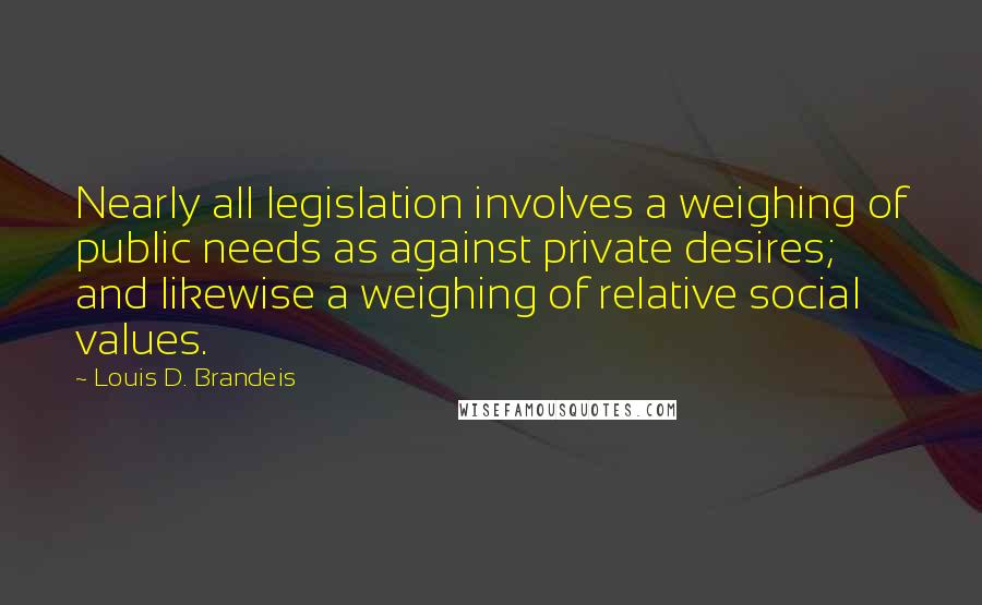 Louis D. Brandeis quotes: Nearly all legislation involves a weighing of public needs as against private desires; and likewise a weighing of relative social values.