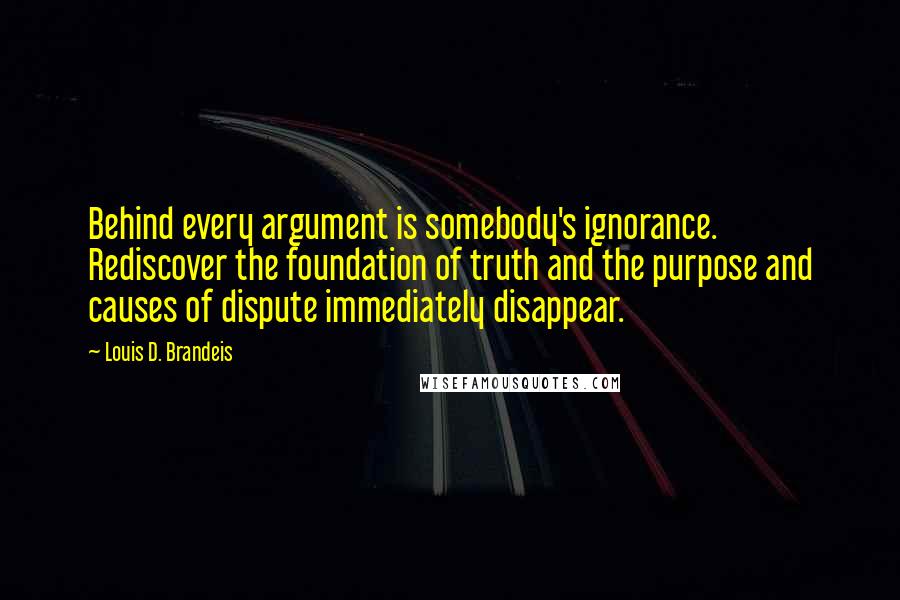 Louis D. Brandeis quotes: Behind every argument is somebody's ignorance. Rediscover the foundation of truth and the purpose and causes of dispute immediately disappear.