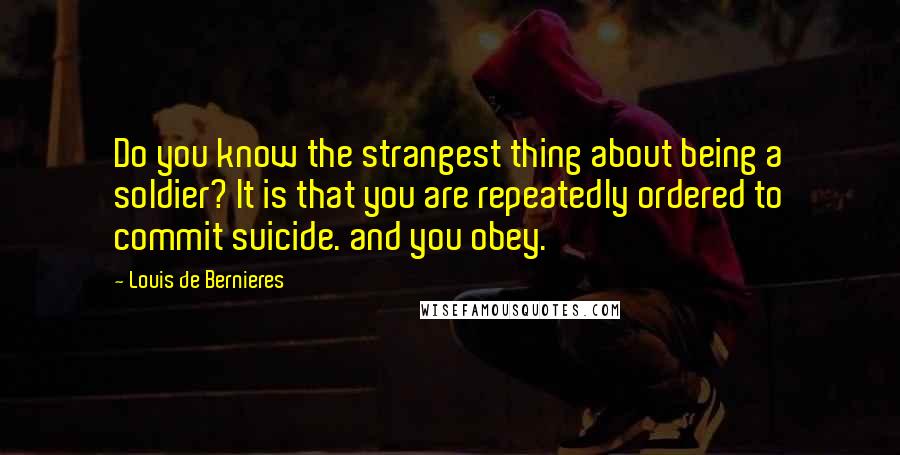 Louis De Bernieres quotes: Do you know the strangest thing about being a soldier? It is that you are repeatedly ordered to commit suicide. and you obey.