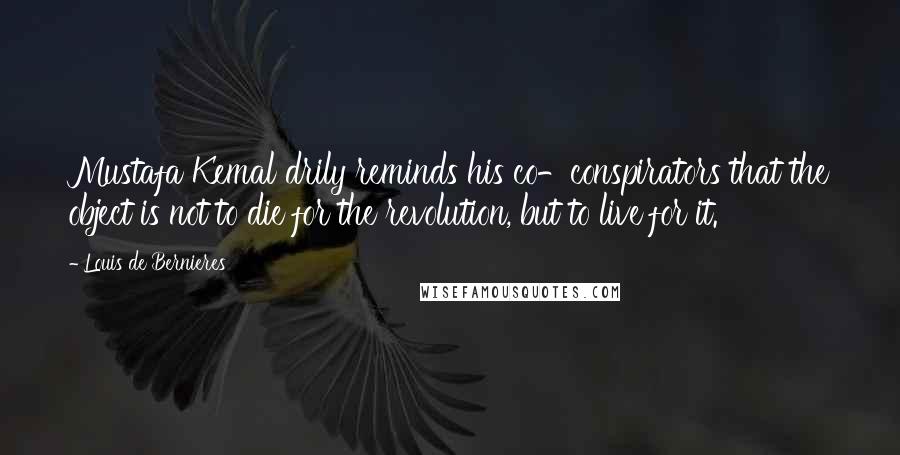 Louis De Bernieres quotes: Mustafa Kemal drily reminds his co-conspirators that the object is not to die for the revolution, but to live for it.