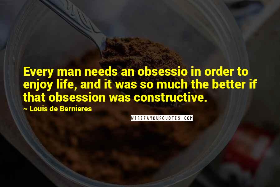 Louis De Bernieres quotes: Every man needs an obsessio in order to enjoy life, and it was so much the better if that obsession was constructive.