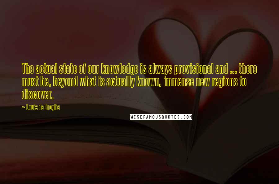 Louis De Broglie quotes: The actual state of our knowledge is always provisional and ... there must be, beyond what is actually known, immense new regions to discover.