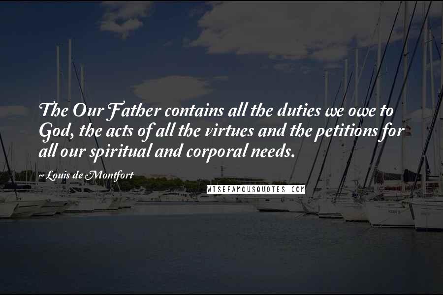 Louis De Montfort quotes: The Our Father contains all the duties we owe to God, the acts of all the virtues and the petitions for all our spiritual and corporal needs. Louis De Montfort quotes: The Our Father contains all the duties we owe to God, the acts of all the virtues and the petitions for all our spiritual and corporal needs.
