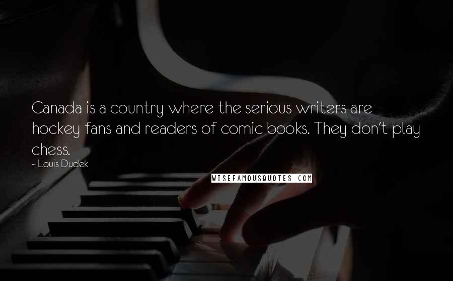 Louis Dudek quotes: Canada is a country where the serious writers are hockey fans and readers of comic books. They don't play chess. Louis Dudek quotes: Canada is a country where the serious writers are hockey fans and readers of comic books. They don't play chess.