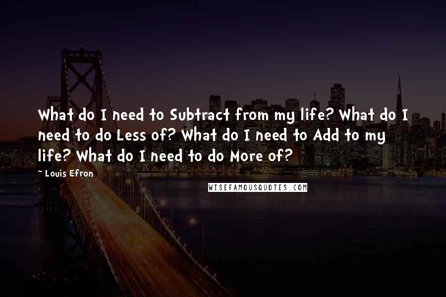 Louis Efron quotes: What do I need to Subtract from my life? What do I need to do Less of? What do I need to Add to my life? What do I need