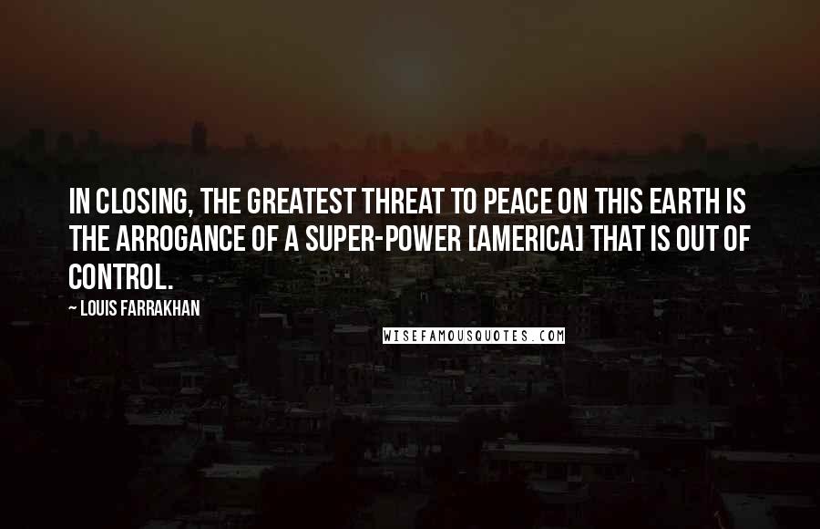 Louis Farrakhan quotes: In closing, the greatest threat to peace on this earth is the arrogance of a super-power [America] that is out of control.
