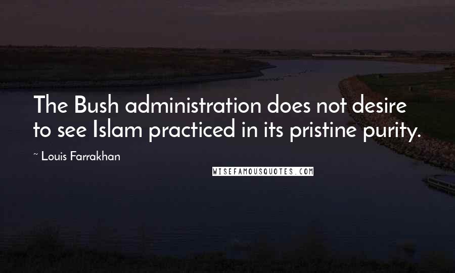 Louis Farrakhan quotes: The Bush administration does not desire to see Islam practiced in its pristine purity.