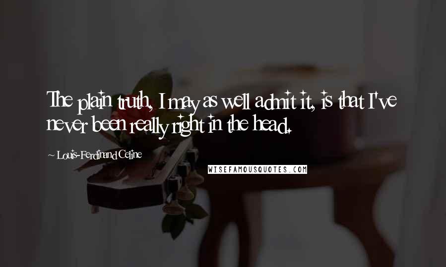 Louis-Ferdinand Celine quotes: The plain truth, I may as well admit it, is that I've never been really right in the head.