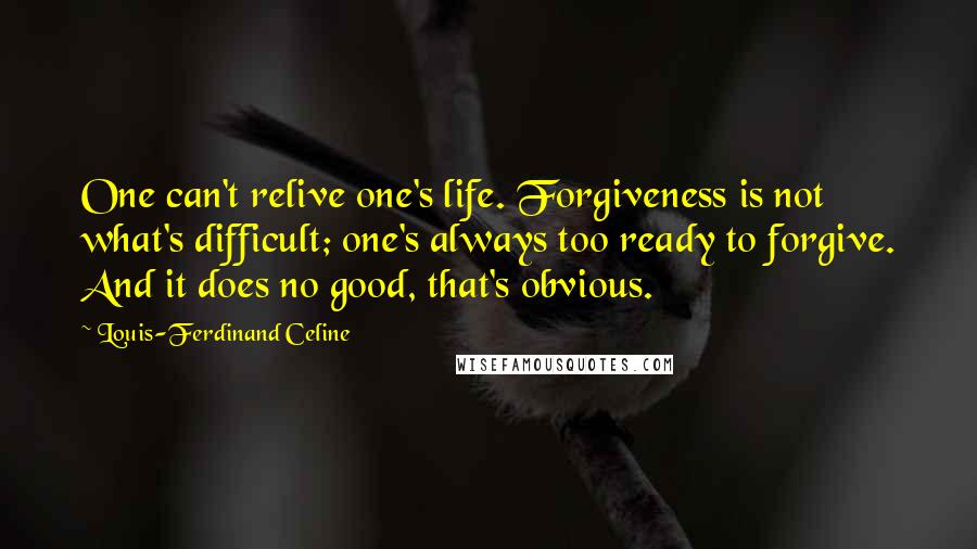 Louis-Ferdinand Celine quotes: One can't relive one's life. Forgiveness is not what's difficult; one's always too ready to forgive. And it does no good, that's obvious. Louis-Ferdinand Celine quotes: One can't relive one's life. Forgiveness is not what's difficult; one's always too ready to forgive. And it does no good, that's obvious.
