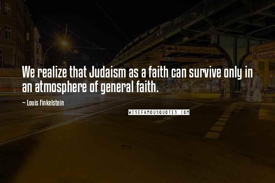 Louis Finkelstein quotes: We realize that Judaism as a faith can survive only in an atmosphere of general faith.