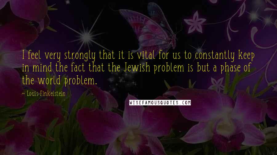 Louis Finkelstein quotes: I feel very strongly that it is vital for us to constantly keep in mind the fact that the Jewish problem is but a phase of the world problem.