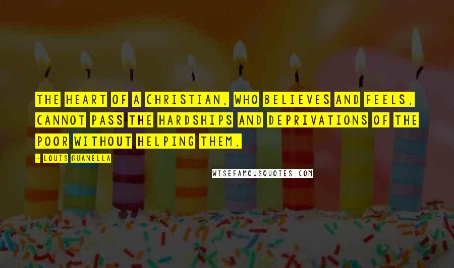 Louis Guanella quotes: The heart of a Christian, who believes and feels, cannot pass the hardships and deprivations of the poor without helping them. Louis Guanella quotes: The heart of a Christian, who believes and feels, cannot pass the hardships and deprivations of the poor without helping them.