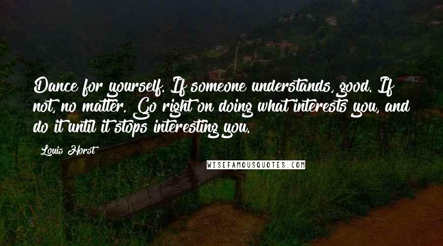 Louis Horst quotes: Dance for yourself. If someone understands, good. If not, no matter. Go right on doing what interests you, and do it until it stops interesting you. Louis Horst quotes: Dance for yourself. If someone understands, good. If not, no matter. Go right on doing what interests you, and do it until it stops interesting you.