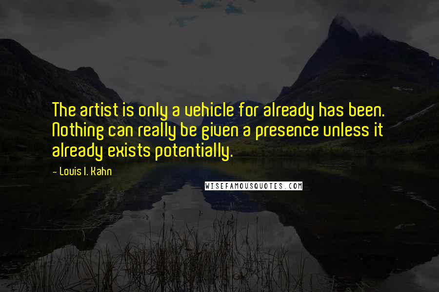 Louis I. Kahn quotes: The artist is only a vehicle for already has been. Nothing can really be given a presence unless it already exists potentially.