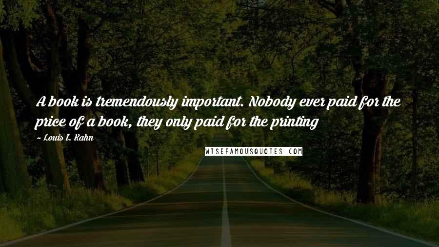 Louis I. Kahn quotes: A book is tremendously important. Nobody ever paid for the price of a book, they only paid for the printing