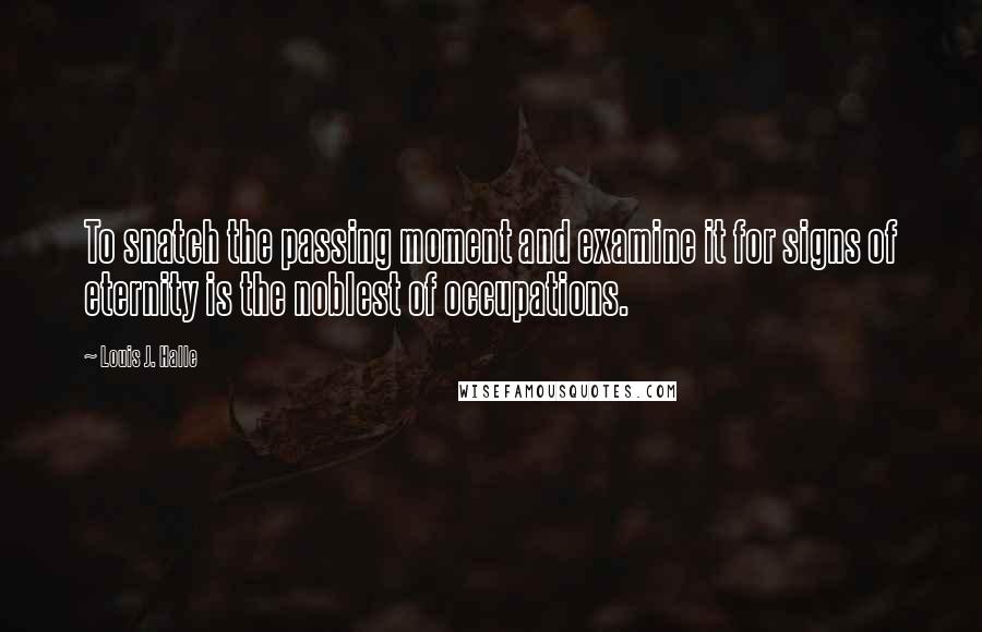 Louis J. Halle quotes: To snatch the passing moment and examine it for signs of eternity is the noblest of occupations.