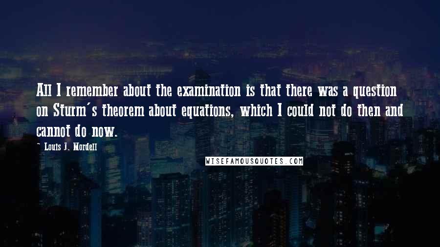 Louis J. Mordell quotes: All I remember about the examination is that there was a question on Sturm's theorem about equations, which I could not do then and cannot do now. Louis J. Mordell quotes: All I remember about the examination is that there was a question on Sturm's theorem about equations, which I could not do then and cannot do now.
