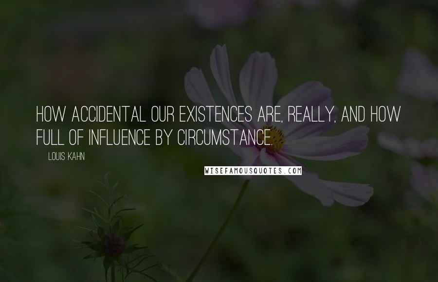 Louis Kahn quotes: How accidental our existences are, really, and how full of influence by circumstance.