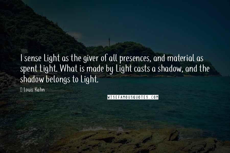 Louis Kahn quotes: I sense Light as the giver of all presences, and material as spent Light. What is made by Light casts a shadow, and the shadow belongs to Light.