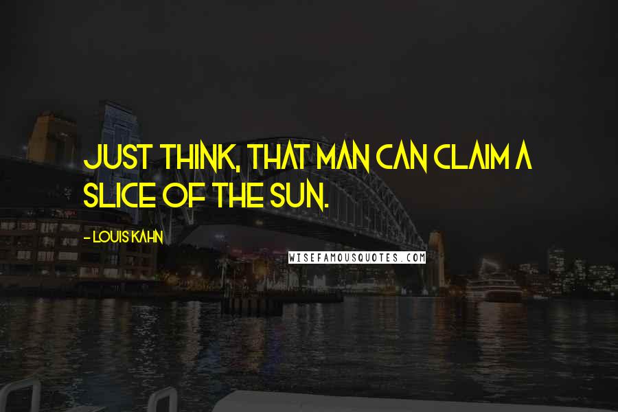 Louis Kahn quotes: Just think, that man can claim a slice of the sun.