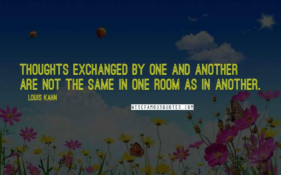 Louis Kahn quotes: Thoughts exchanged by one and another are not the same in one room as in another.