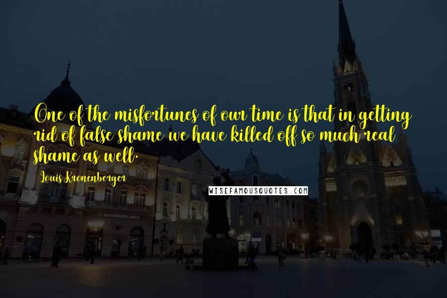 Louis Kronenberger quotes: One of the misfortunes of our time is that in getting rid of false shame we have killed off so much real shame as well.