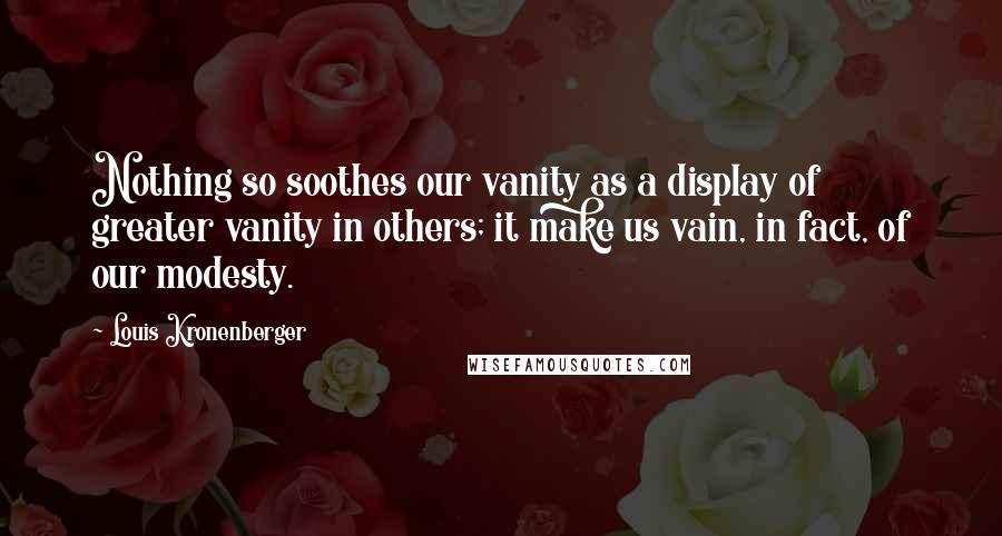 Louis Kronenberger quotes: Nothing so soothes our vanity as a display of greater vanity in others; it make us vain, in fact, of our modesty. Louis Kronenberger quotes: Nothing so soothes our vanity as a display of greater vanity in others; it make us vain, in fact, of our modesty.
