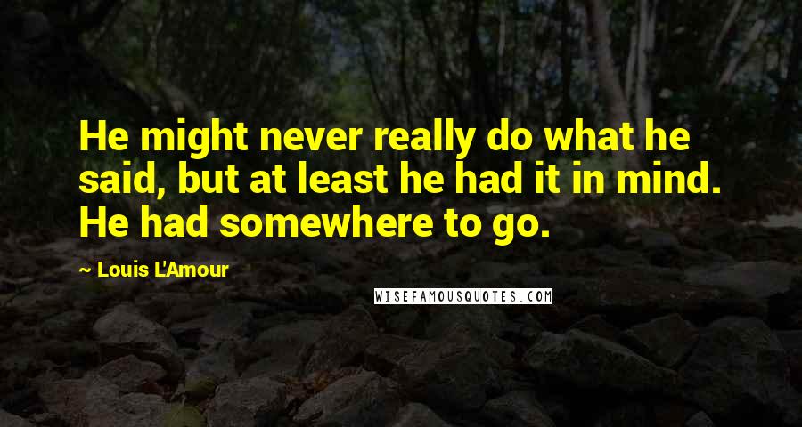 Louis L'Amour quotes: He might never really do what he said, but at least he had it in mind. He had somewhere to go.