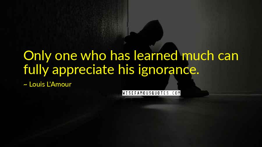 Louis L'Amour quotes: Only one who has learned much can fully appreciate his ignorance.