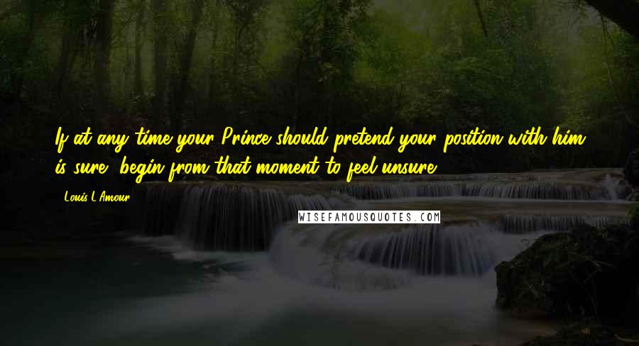 Louis L'Amour quotes: If at any time your Prince should pretend your position with him is sure, begin from that moment to feel unsure.