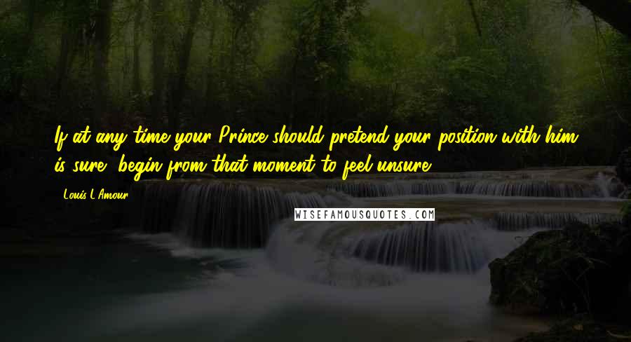 Louis L'Amour quotes: If at any time your Prince should pretend your position with him is sure, begin from that moment to feel unsure. Louis L'Amour quotes: If at any time your Prince should pretend your position with him is sure, begin from that moment to feel unsure.