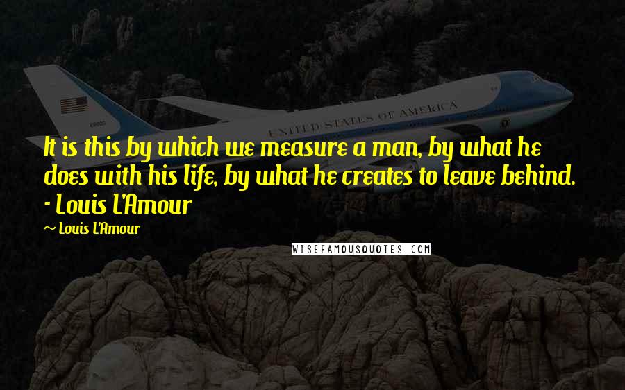 Louis L'Amour quotes: It is this by which we measure a man, by what he does with his life, by what he creates to leave behind. - Louis L'Amour Louis L'Amour quotes: It is this by which we measure a man, by what he does with his life, by what he creates to leave behind. - Louis L'Amour