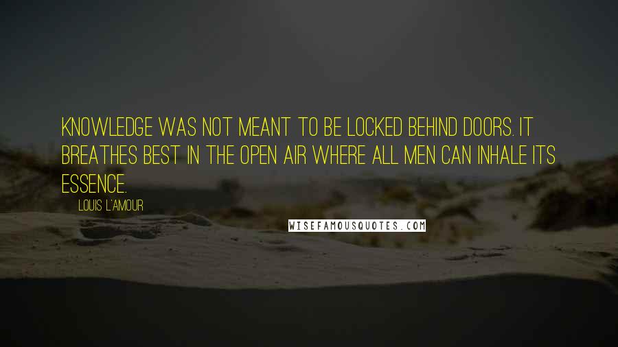 Louis L'Amour quotes: Knowledge was not meant to be locked behind doors. It breathes best in the open air where all men can inhale its essence.