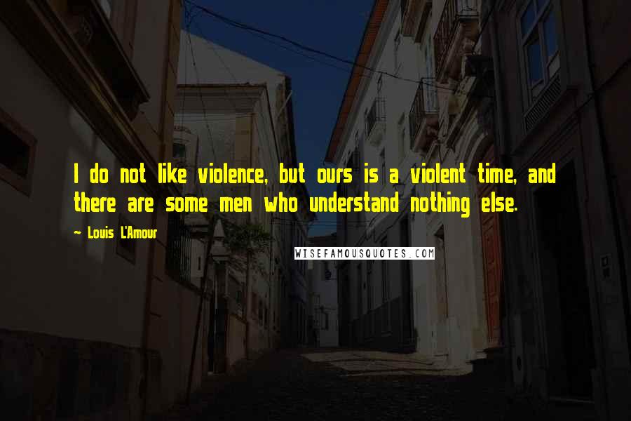 Louis L'Amour quotes: I do not like violence, but ours is a violent time, and there are some men who understand nothing else.
